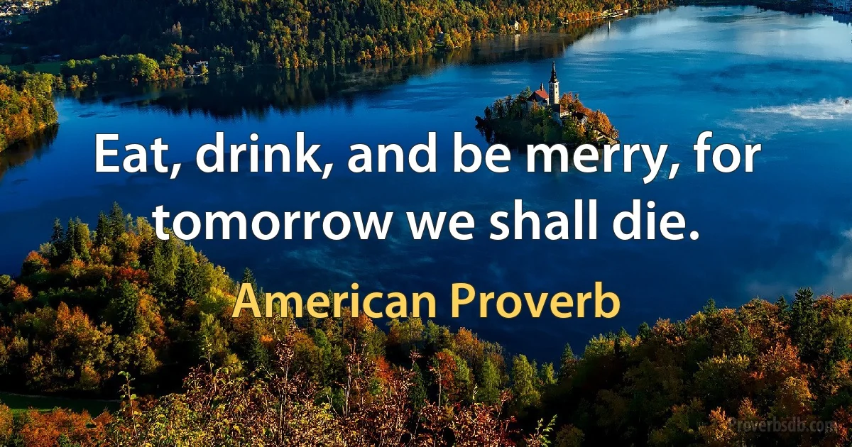 Eat, drink, and be merry, for tomorrow we shall die. (American Proverb)