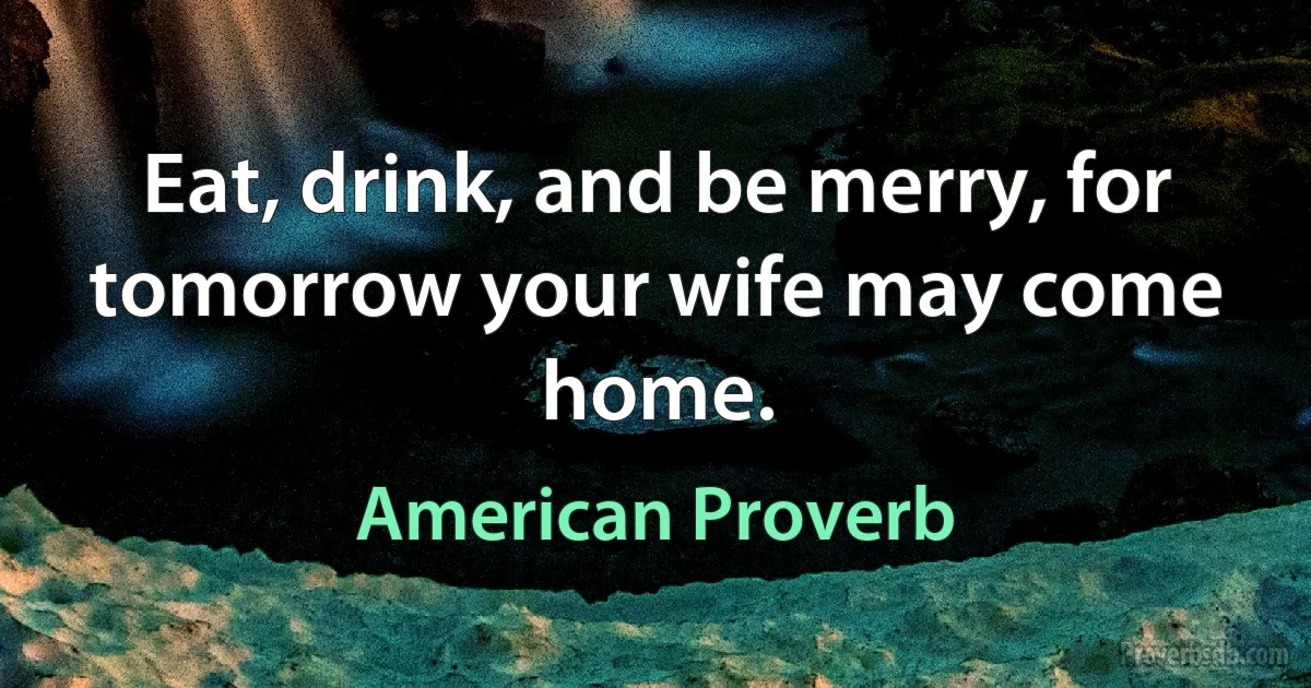 Eat, drink, and be merry, for tomorrow your wife may come home. (American Proverb)