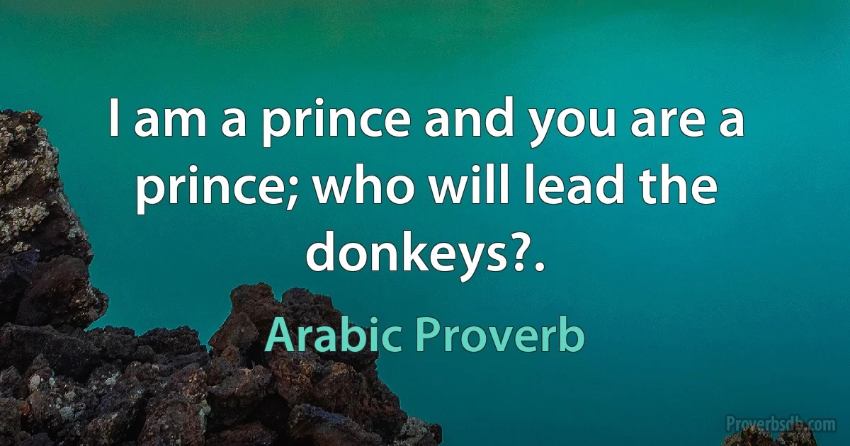 I am a prince and you are a prince; who will lead the donkeys?. (Arabic Proverb)