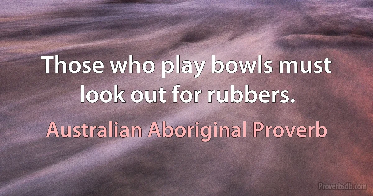 Those who play bowls must look out for rubbers. (Australian Aboriginal Proverb)