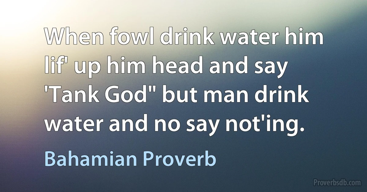 When fowl drink water him lif' up him head and say 'Tank God" but man drink water and no say not'ing. (Bahamian Proverb)