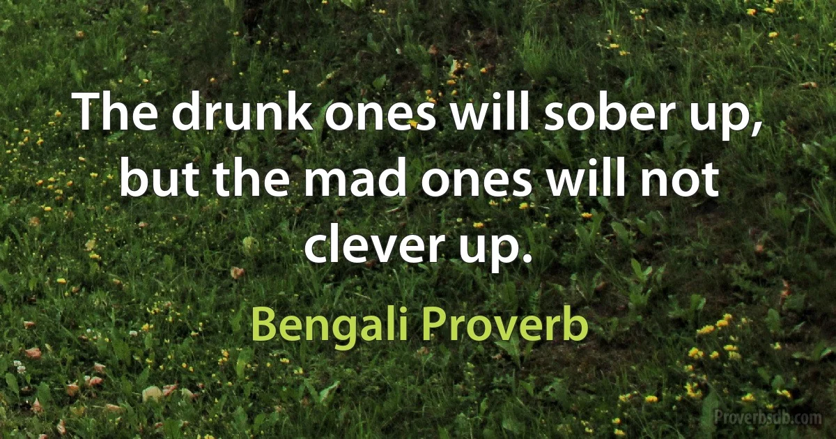 The drunk ones will sober up, but the mad ones will not clever up. (Bengali Proverb)