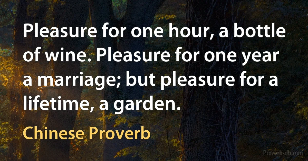 Pleasure for one hour, a bottle of wine. Pleasure for one year a marriage; but pleasure for a lifetime, a garden. (Chinese Proverb)