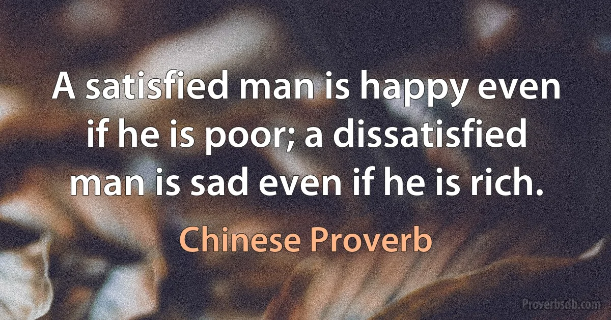 A satisfied man is happy even if he is poor; a dissatisfied man is sad even if he is rich. (Chinese Proverb)