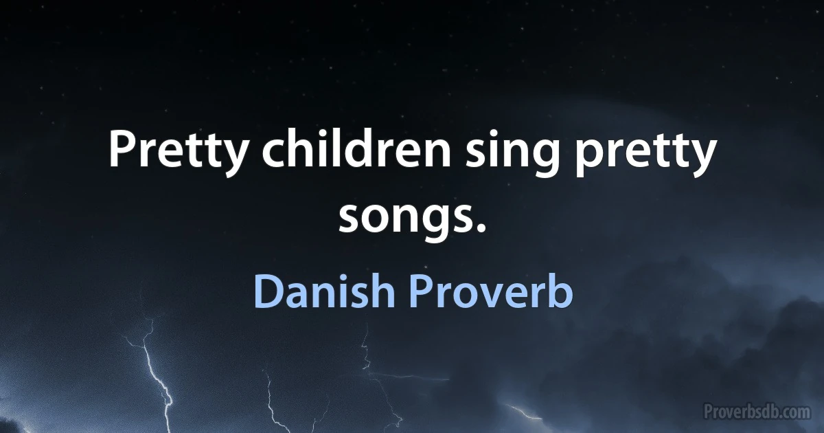 Pretty children sing pretty songs. (Danish Proverb)