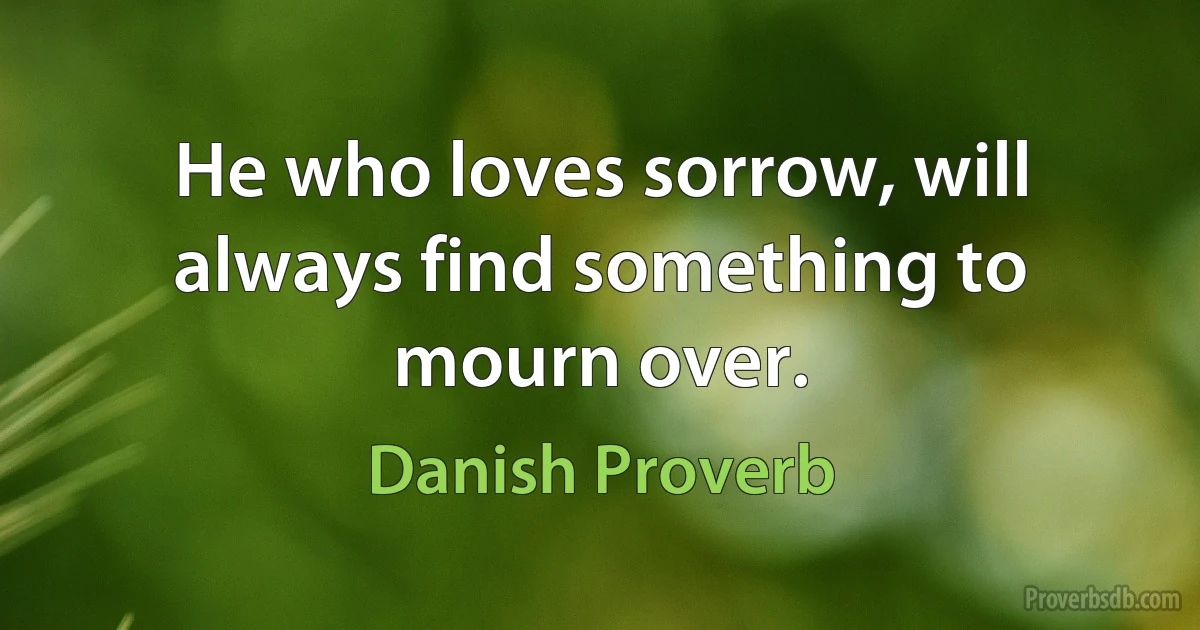 He who loves sorrow, will always find something to mourn over. (Danish Proverb)