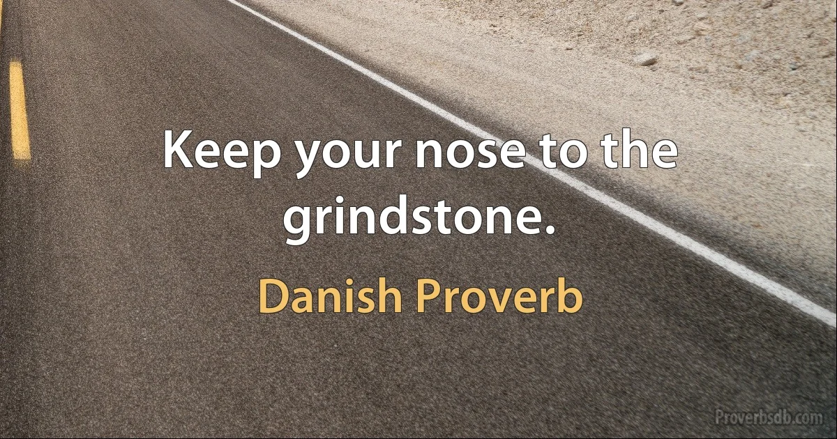 Keep your nose to the grindstone. (Danish Proverb)