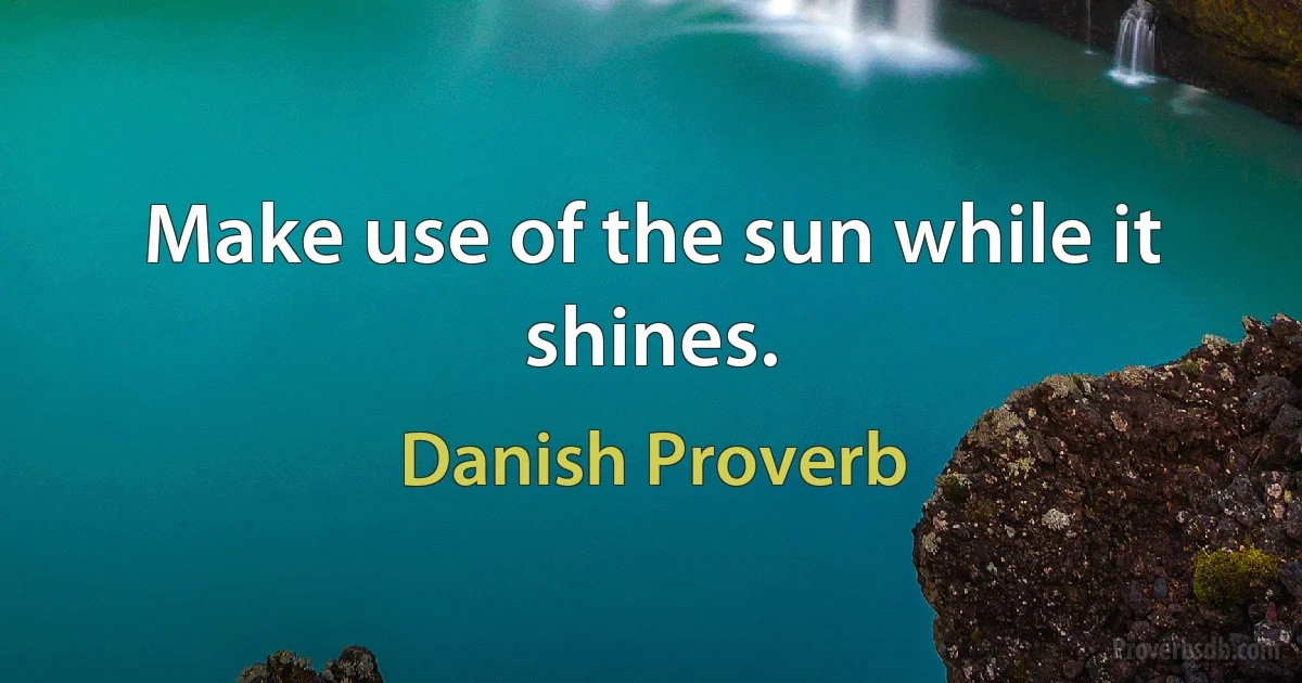 Make use of the sun while it shines. (Danish Proverb)