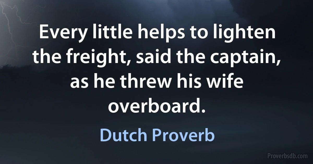 Every little helps to lighten the freight, said the captain, as he threw his wife overboard. (Dutch Proverb)