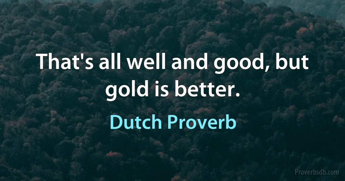 That's all well and good, but gold is better. (Dutch Proverb)