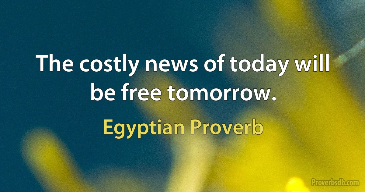 The costly news of today will be free tomorrow. (Egyptian Proverb)