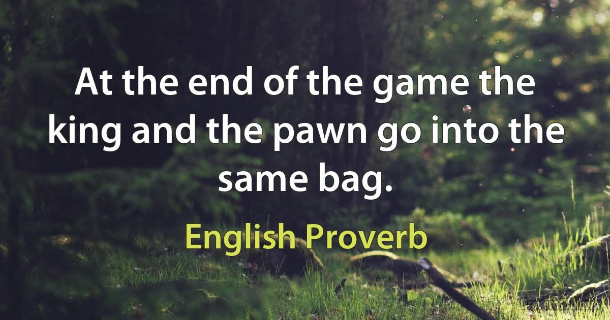 At the end of the game the king and the pawn go into the same bag. (English Proverb)