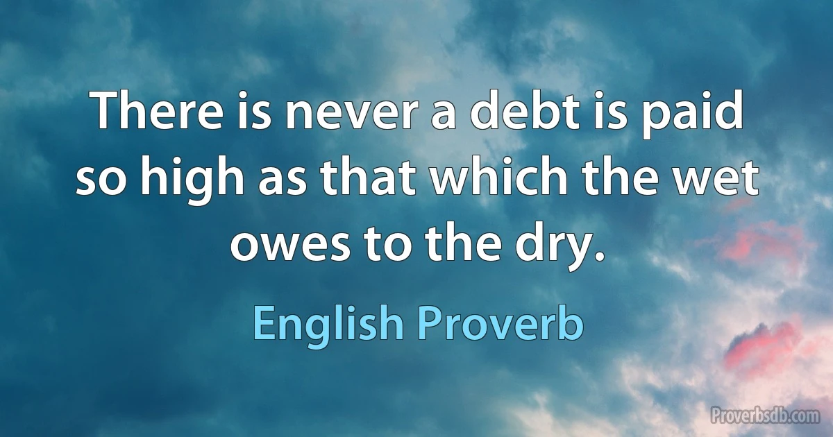 There is never a debt is paid so high as that which the wet owes to the dry. (English Proverb)