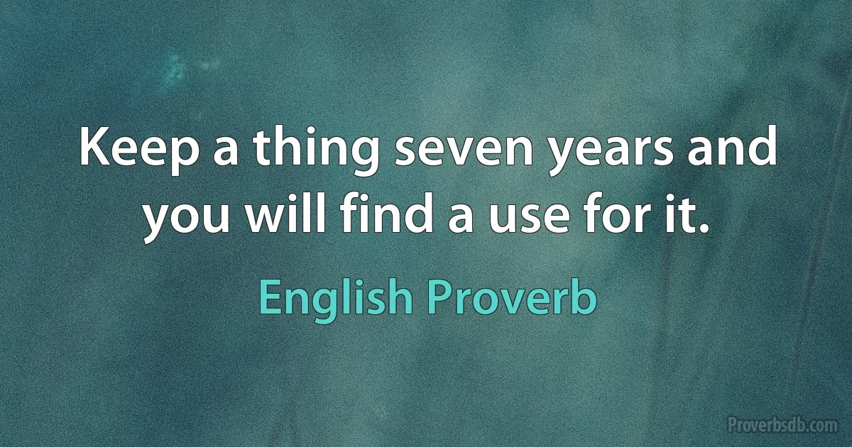 Keep a thing seven years and you will find a use for it. (English Proverb)