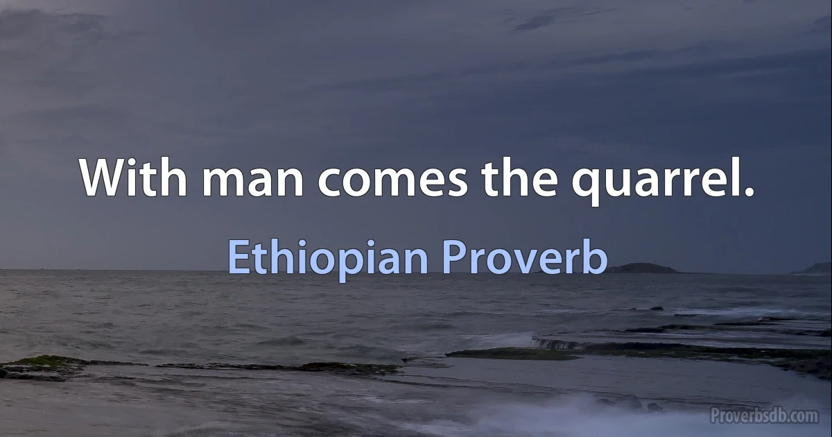 With man comes the quarrel. (Ethiopian Proverb)