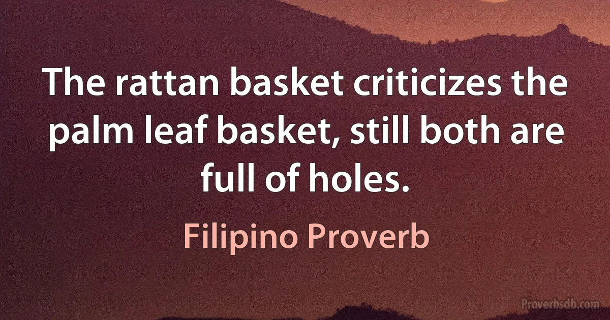 The rattan basket criticizes the palm leaf basket, still both are full of holes. (Filipino Proverb)