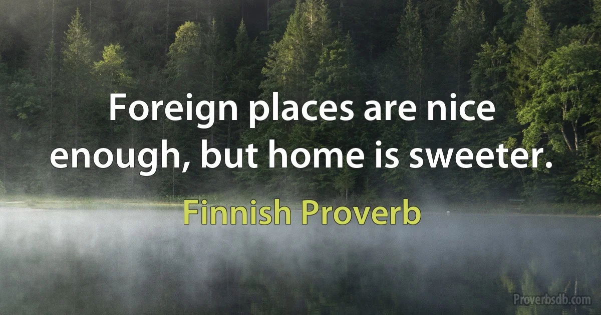 Foreign places are nice enough, but home is sweeter. (Finnish Proverb)