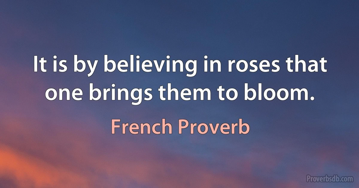 It is by believing in roses that one brings them to bloom. (French Proverb)