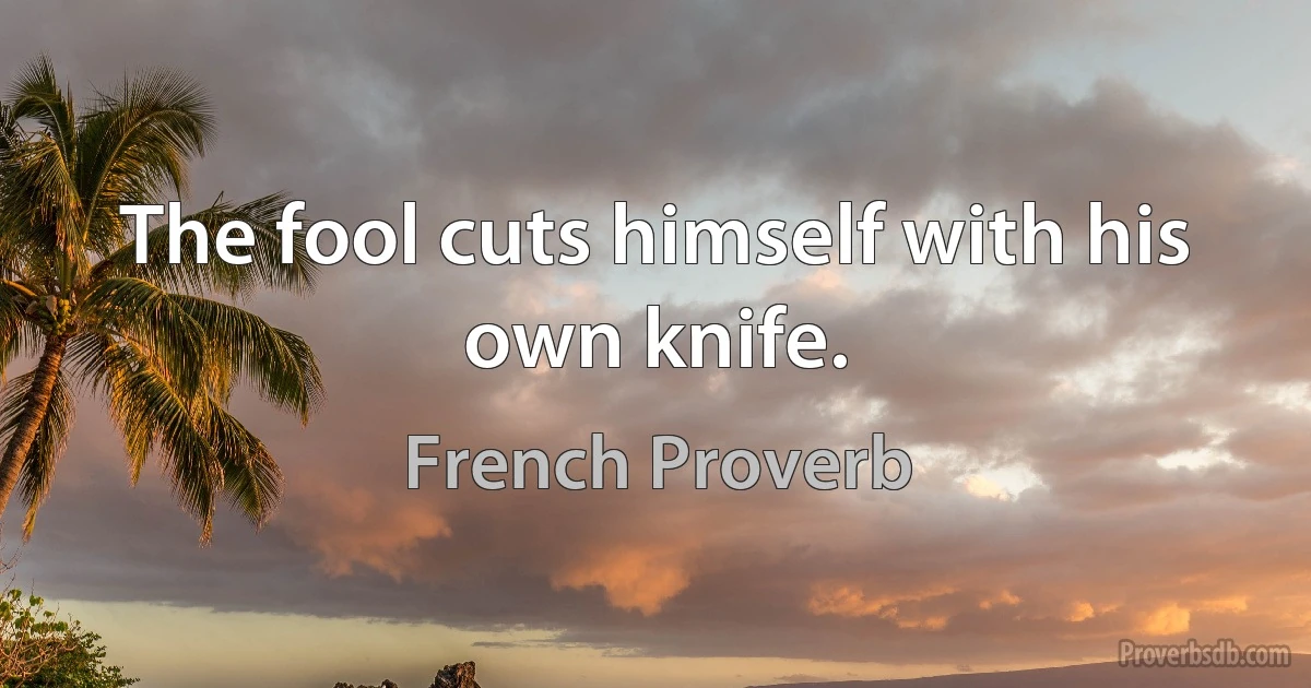 The fool cuts himself with his own knife. (French Proverb)