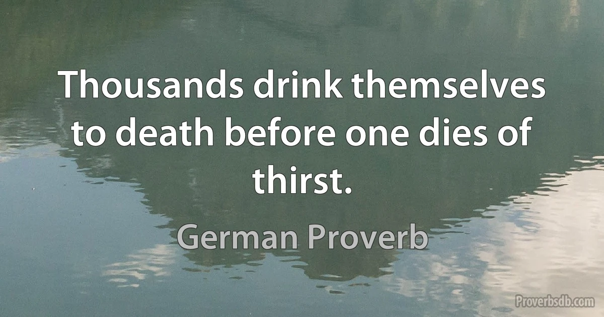 Thousands drink themselves to death before one dies of thirst. (German Proverb)