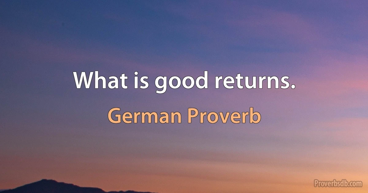 What is good returns. (German Proverb)