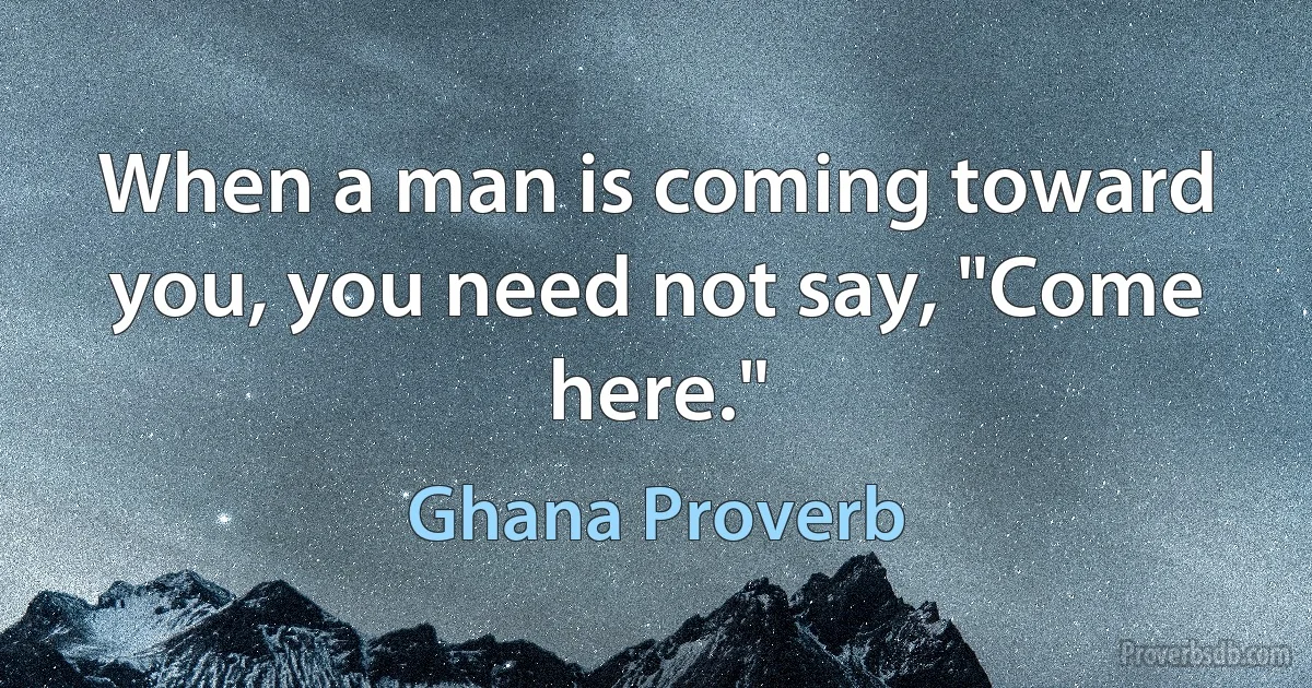 When a man is coming toward you, you need not say, "Come here." (Ghana Proverb)