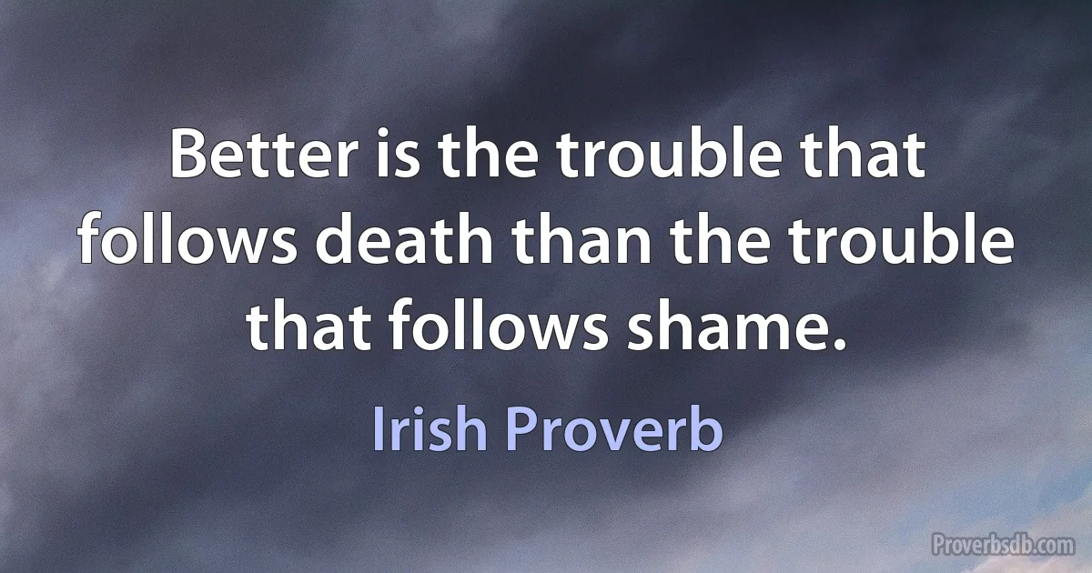 Better is the trouble that follows death than the trouble that follows shame. (Irish Proverb)