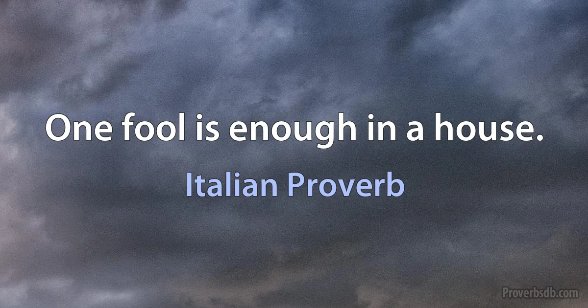 One fool is enough in a house. (Italian Proverb)