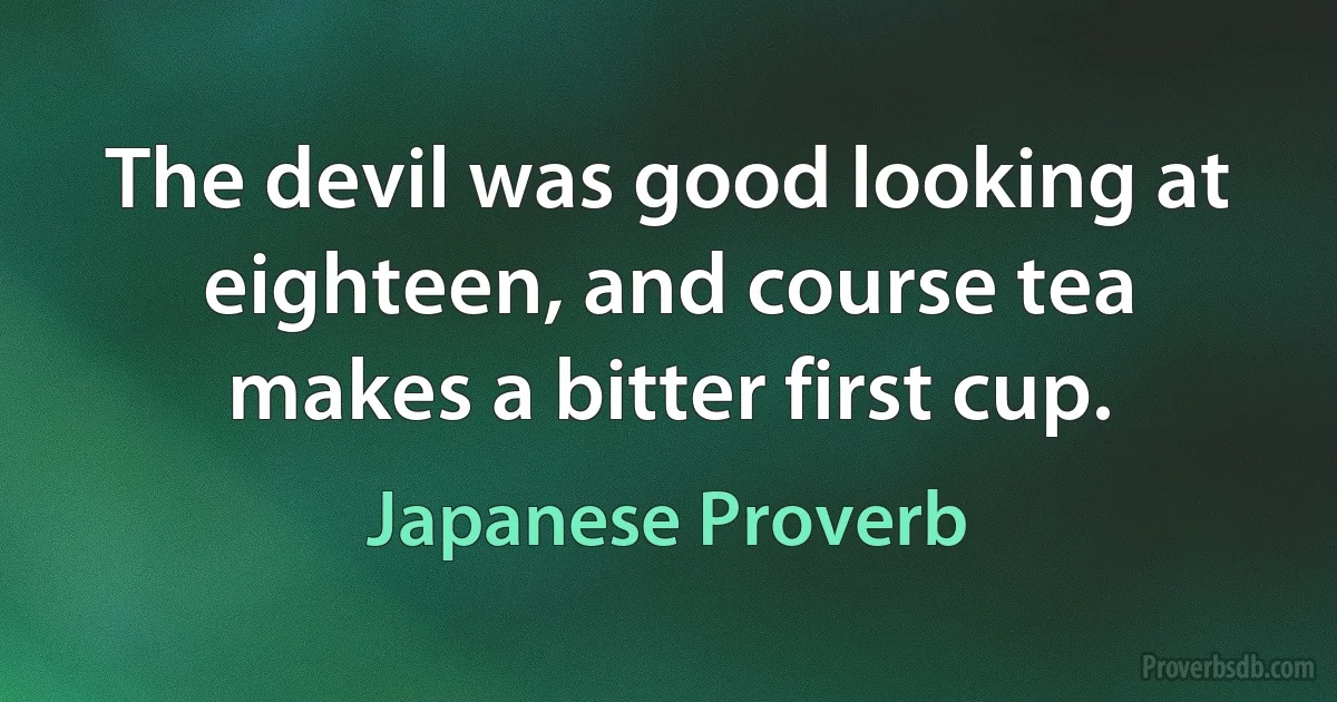 The devil was good looking at eighteen, and course tea makes a bitter first cup. (Japanese Proverb)