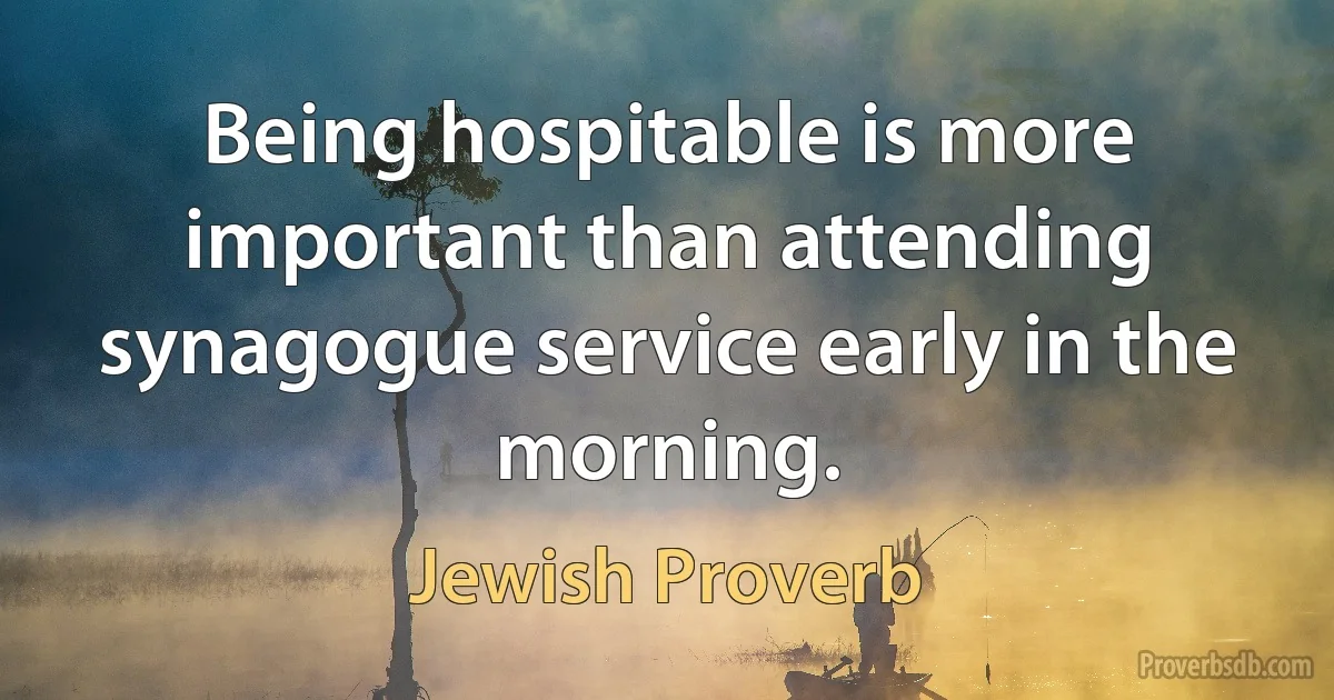 Being hospitable is more important than attending synagogue service early in the morning. (Jewish Proverb)