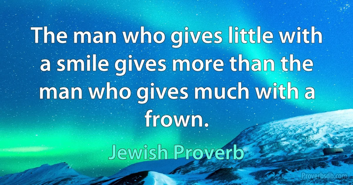 The man who gives little with a smile gives more than the man who gives much with a frown. (Jewish Proverb)