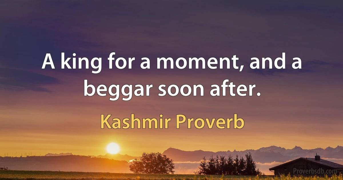 A king for a moment, and a beggar soon after. (Kashmir Proverb)