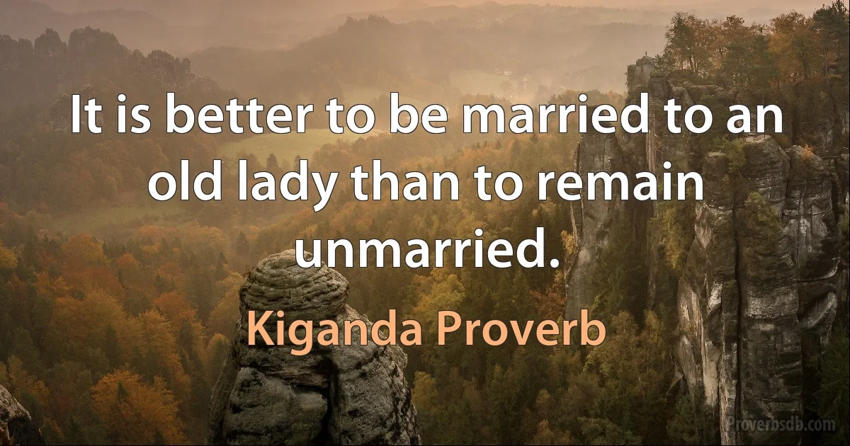 It is better to be married to an old lady than to remain unmarried. (Kiganda Proverb)