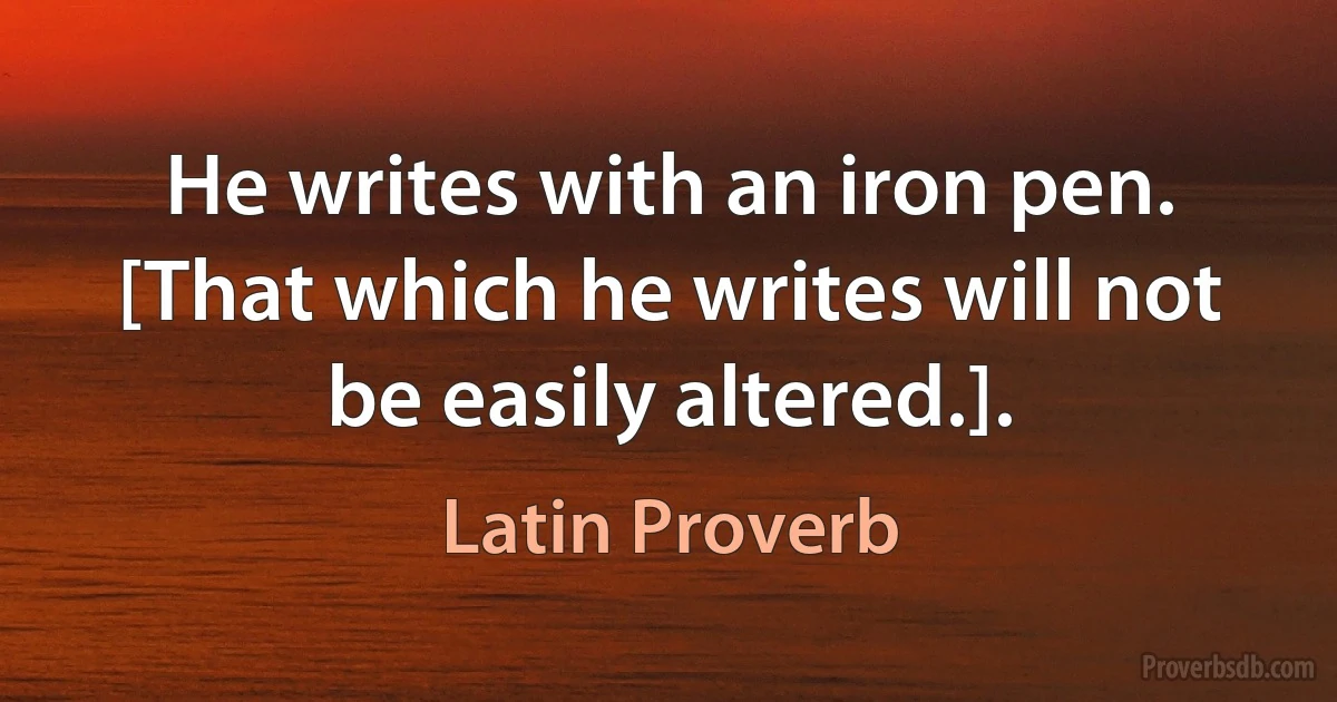 He writes with an iron pen. [That which he writes will not be easily altered.]. (Latin Proverb)