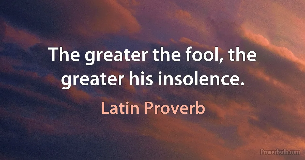 The greater the fool, the greater his insolence. (Latin Proverb)