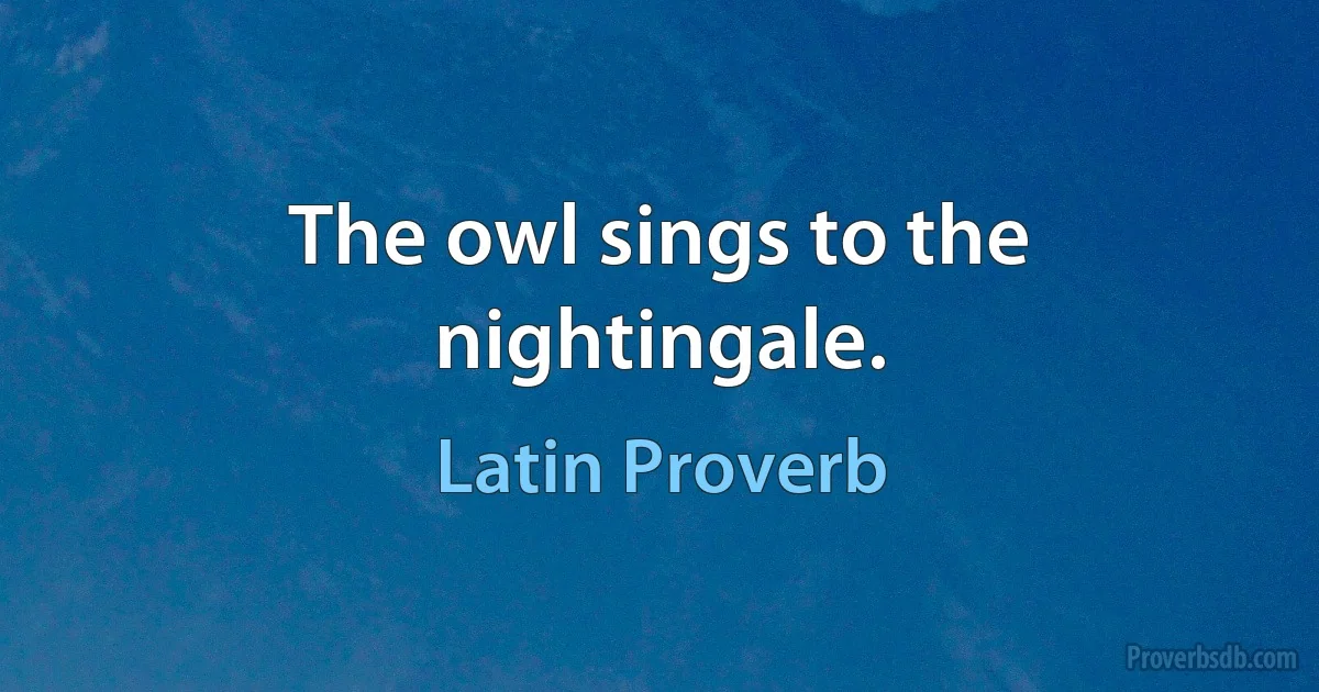 The owl sings to the nightingale. (Latin Proverb)