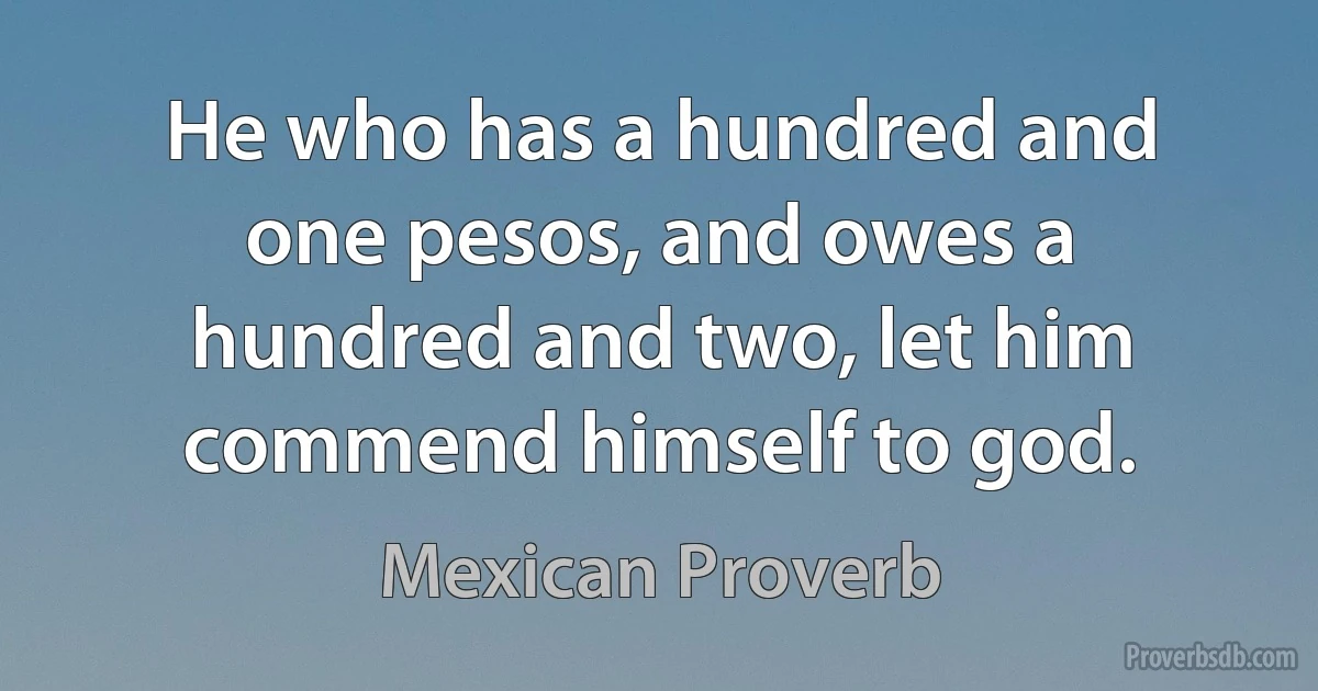 He who has a hundred and one pesos, and owes a hundred and two, let him commend himself to god. (Mexican Proverb)