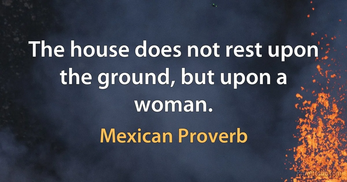 The house does not rest upon the ground, but upon a woman. (Mexican Proverb)