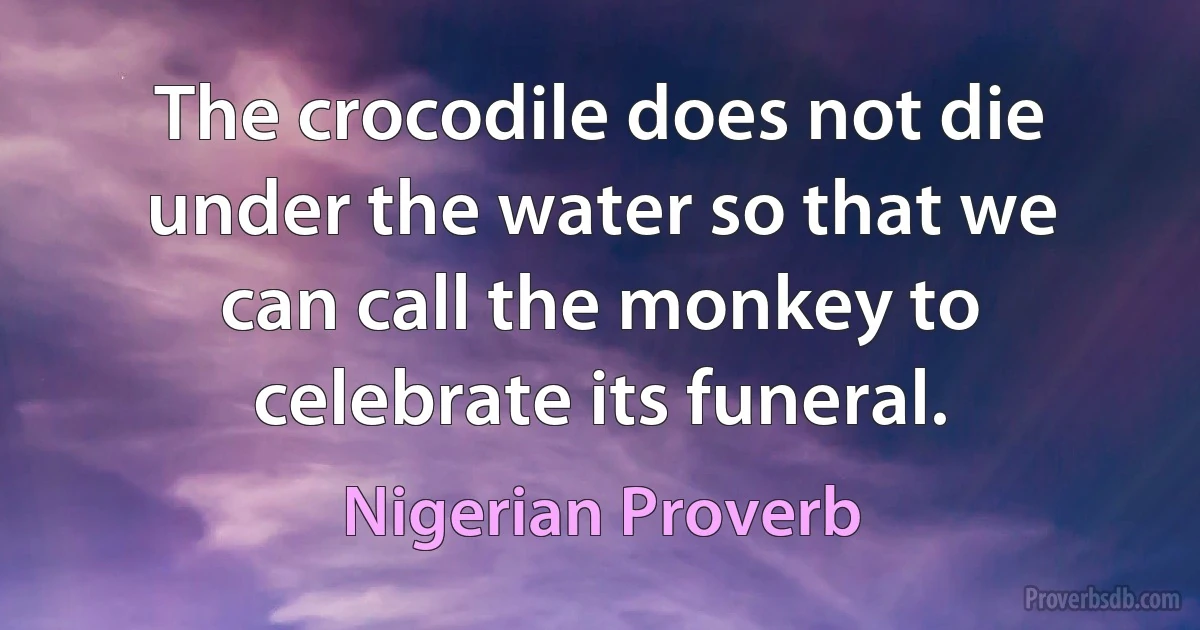 The crocodile does not die under the water so that we can call the monkey to celebrate its funeral. (Nigerian Proverb)