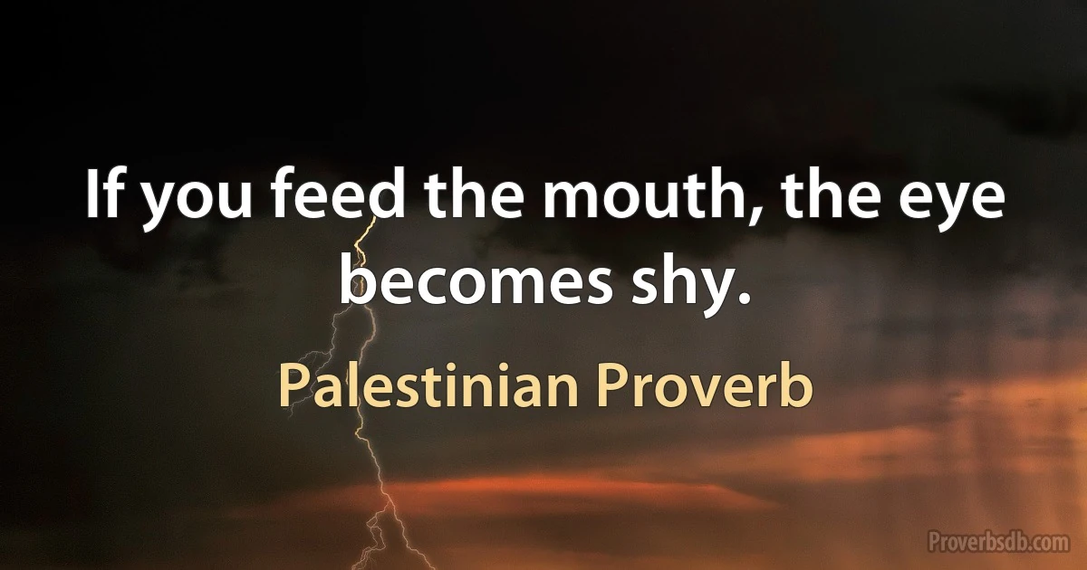 If you feed the mouth, the eye becomes shy. (Palestinian Proverb)