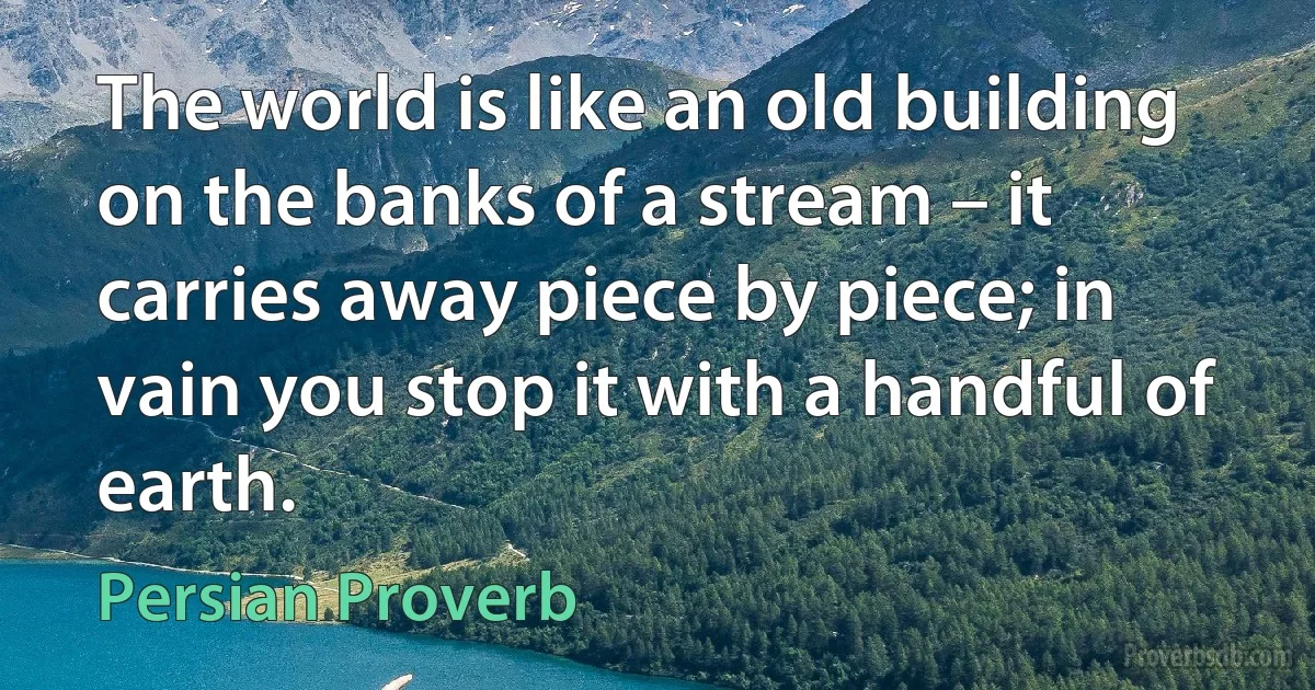 The world is like an old building on the banks of a stream – it carries away piece by piece; in vain you stop it with a handful of earth. (Persian Proverb)