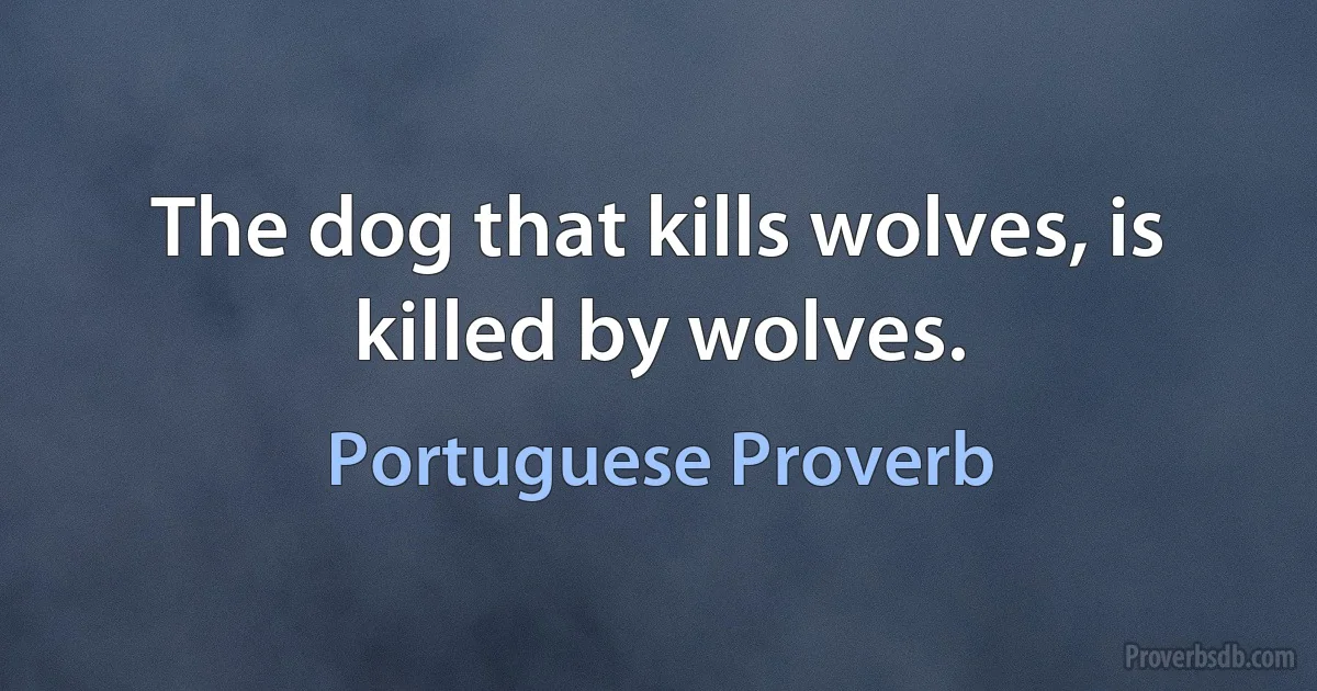 The dog that kills wolves, is killed by wolves. (Portuguese Proverb)