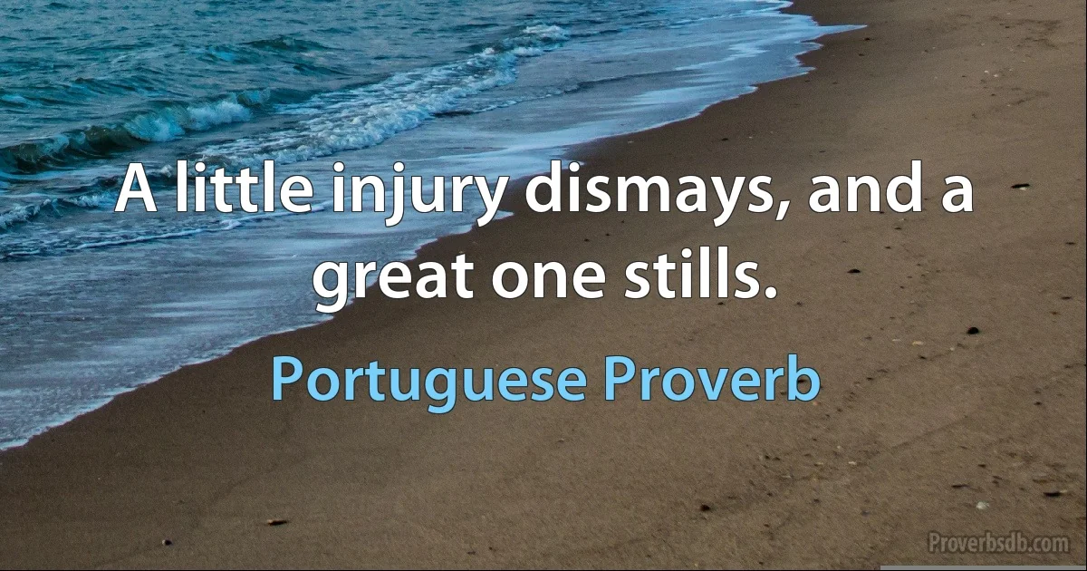 A little injury dismays, and a great one stills. (Portuguese Proverb)