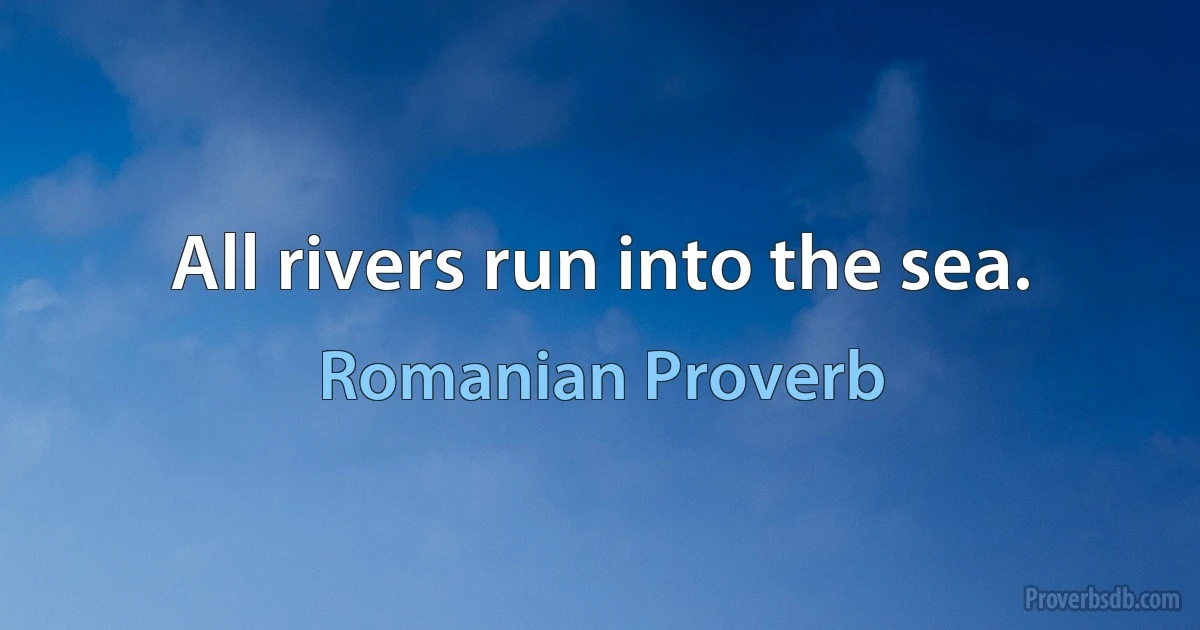 All rivers run into the sea. (Romanian Proverb)