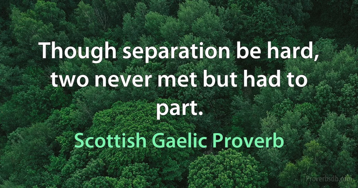 Though separation be hard, two never met but had to part. (Scottish Gaelic Proverb)