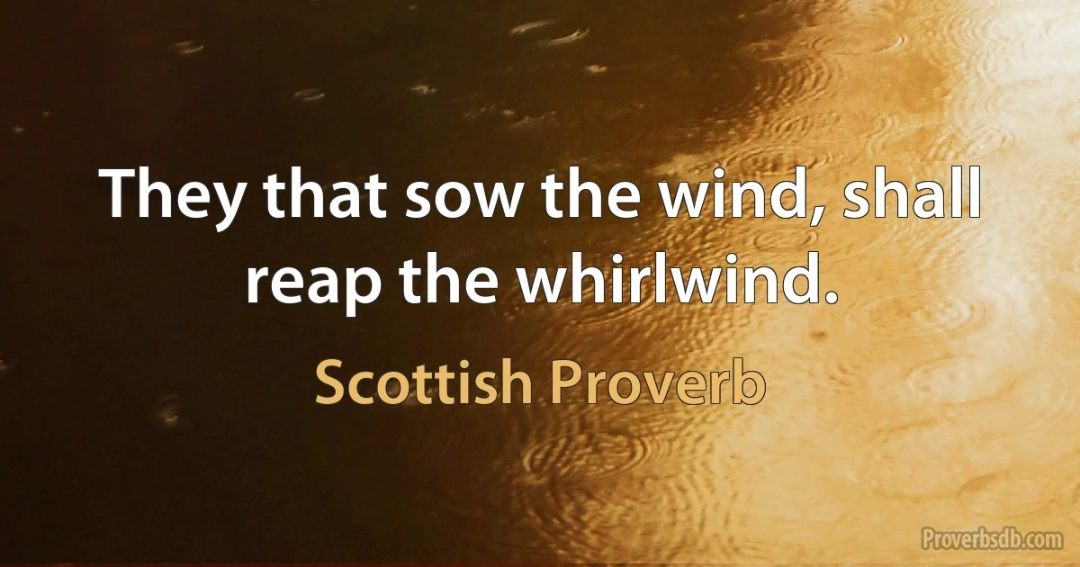 They that sow the wind, shall reap the whirlwind. (Scottish Proverb)