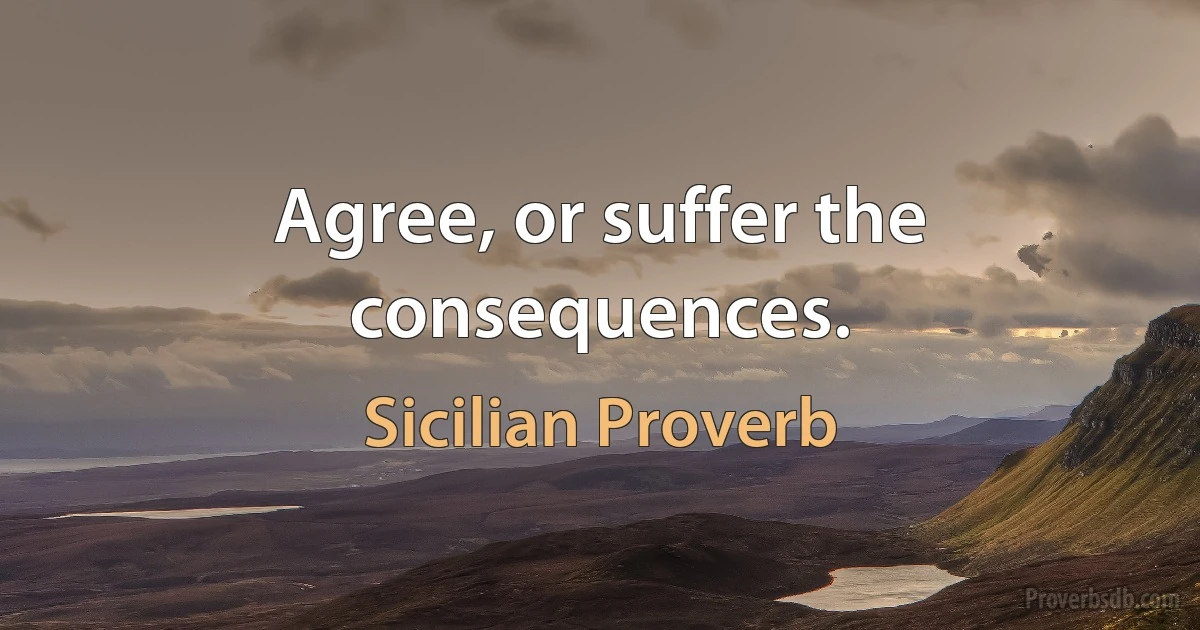 Agree, or suffer the consequences. (Sicilian Proverb)