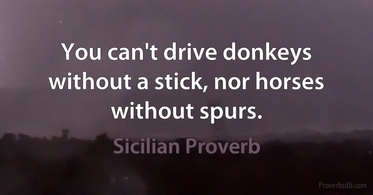 You can't drive donkeys without a stick, nor horses without spurs. (Sicilian Proverb)