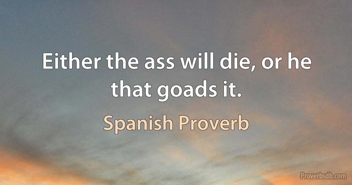 Either the ass will die, or he that goads it. (Spanish Proverb)