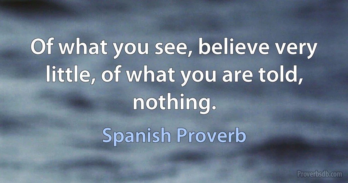 Of what you see, believe very little, of what you are told, nothing. (Spanish Proverb)